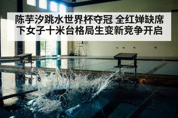 陈芋汐跳水世界杯夺冠 全红婵缺席下女子十米台格局生变新竞争开启(Kaiyun Sports)