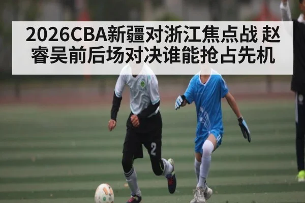 2026CBA新疆对浙江焦点战 赵睿吴前后场对决谁能抢占先机